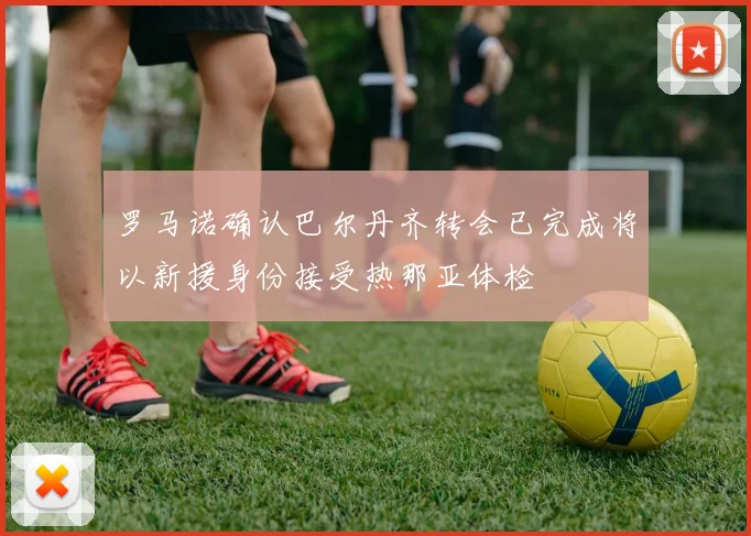 罗马诺确认巴尔丹齐转会已完成将以新援身份接受热那亚体检
