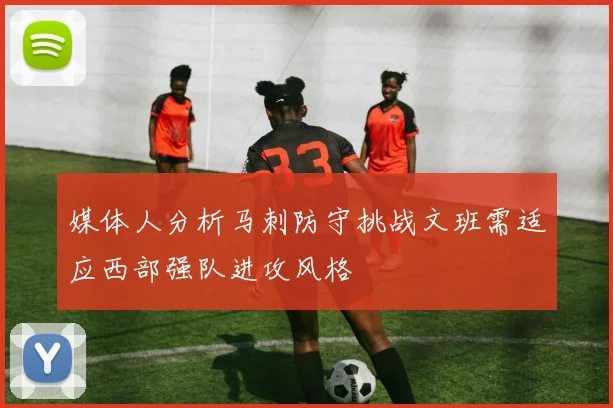 媒体人分析马刺防守挑战文班需适应西部强队进攻风格