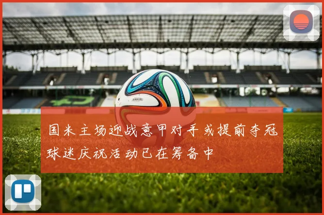 国米主场迎战意甲对手或提前夺冠球迷庆祝活动已在筹备中