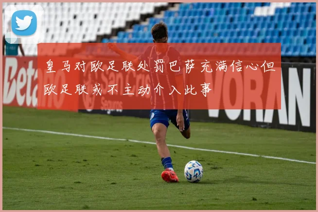 皇马对欧足联处罚巴萨充满信心但欧足联或不主动介入此事