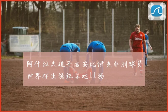 阿什拉夫追平吉安比伊克非洲球员世界杯出场纪录达11场