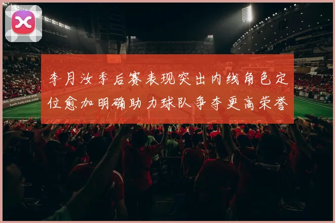 李月汝季后赛表现突出内线角色定位愈加明确助力球队争夺更高荣誉