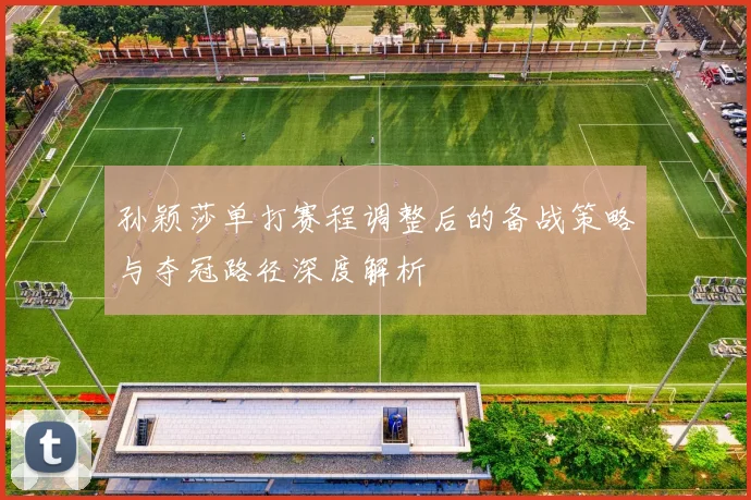 孙颖莎单打赛程调整后的备战策略与夺冠路径深度解析
