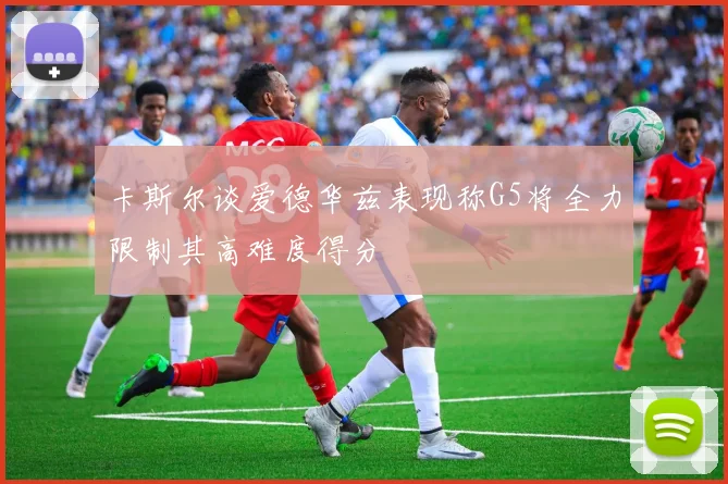 卡斯尔谈爱德华兹表现称G5将全力限制其高难度得分