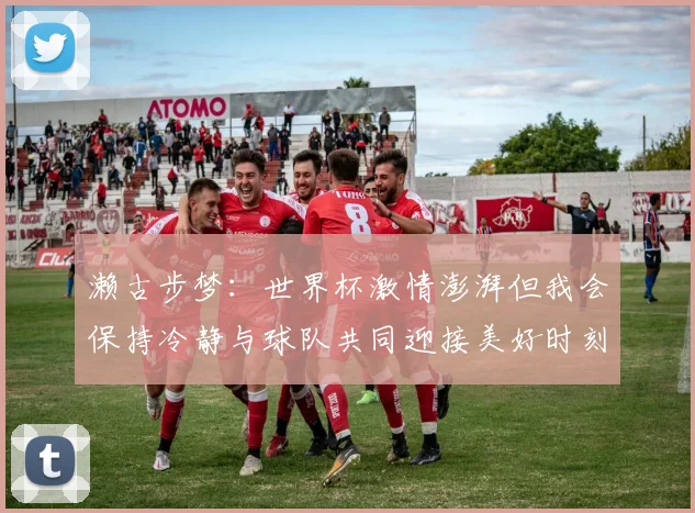 濑古步梦：世界杯激情澎湃但我会保持冷静与球队共同迎接美好时刻