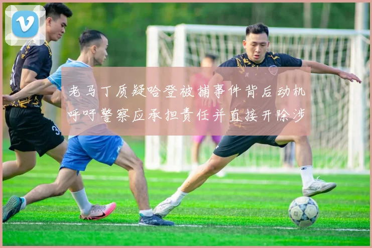 老马丁质疑哈登被捕事件背后动机呼吁警察应承担责任并直接开除涉事人员