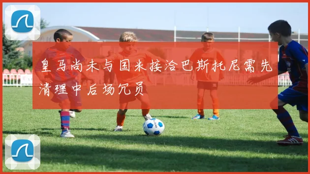 皇马尚未与国米接洽巴斯托尼需先清理中后场冗员