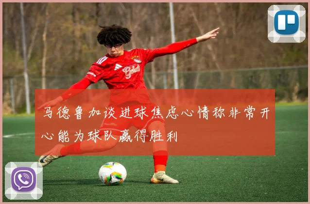 马德鲁加谈进球焦虑心情称非常开心能为球队赢得胜利