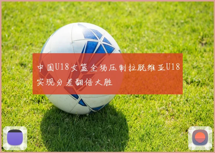 中国U18女篮全场压制拉脱维亚U18实现分差翻倍大胜