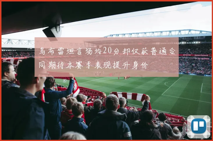 乌布雷坦言场均20分却仅获普通合同期待本赛季表现提升身价