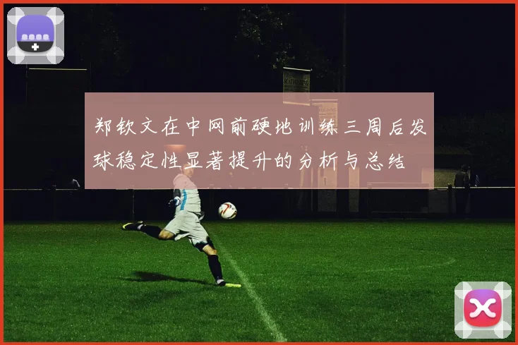 郑钦文在中网前硬地训练三周后发球稳定性显著提升的分析与总结